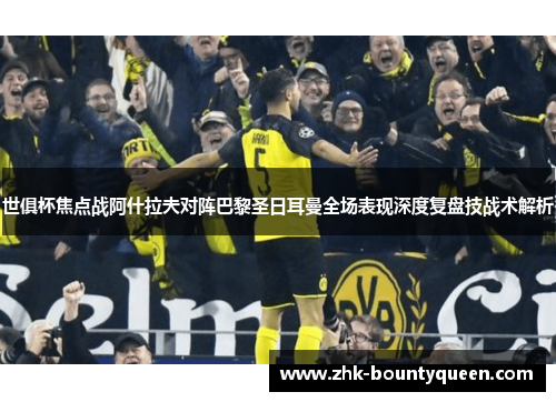 世俱杯焦点战阿什拉夫对阵巴黎圣日耳曼全场表现深度复盘技战术解析 世俱杯焦点战阿什拉夫对阵巴黎圣日耳曼全场表现深度复盘技战术解析