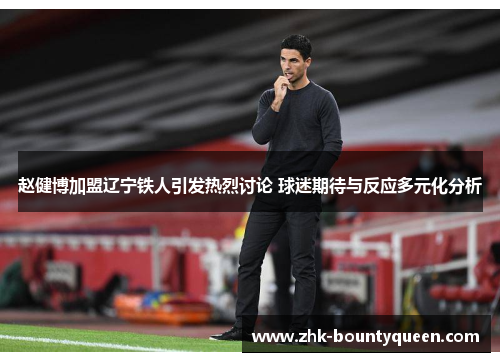 赵健博加盟辽宁铁人引发热烈讨论 球迷期待与反应多元化分析