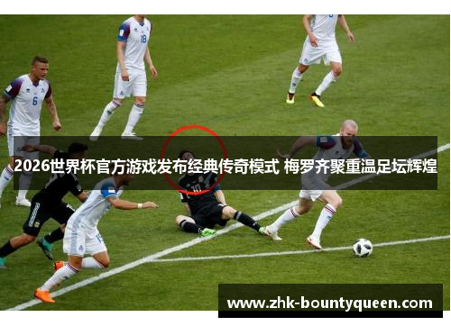 2026世界杯官方游戏发布经典传奇模式 梅罗齐聚重温足坛辉煌