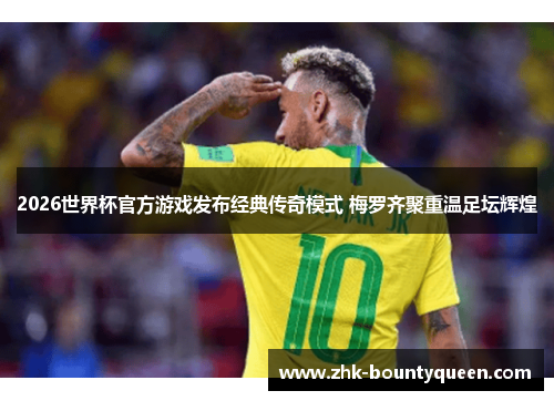 2026世界杯官方游戏发布经典传奇模式 梅罗齐聚重温足坛辉煌